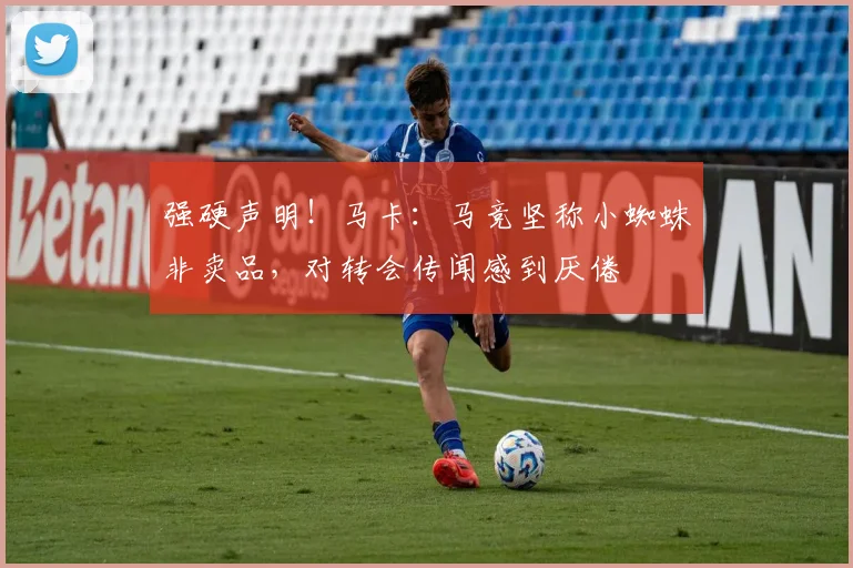 强硬声明！马卡：马竞坚称小蜘蛛非卖品，对转会传闻感到厌倦