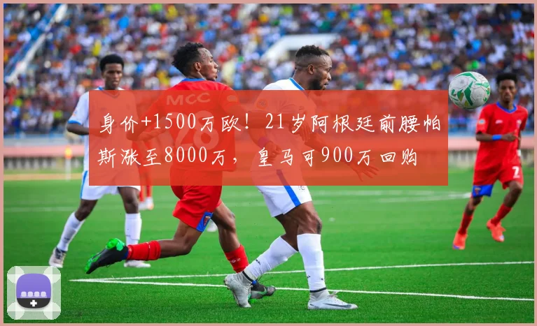 身价+1500万欧！21岁阿根廷前腰帕斯涨至8000万，皇马可900万回购