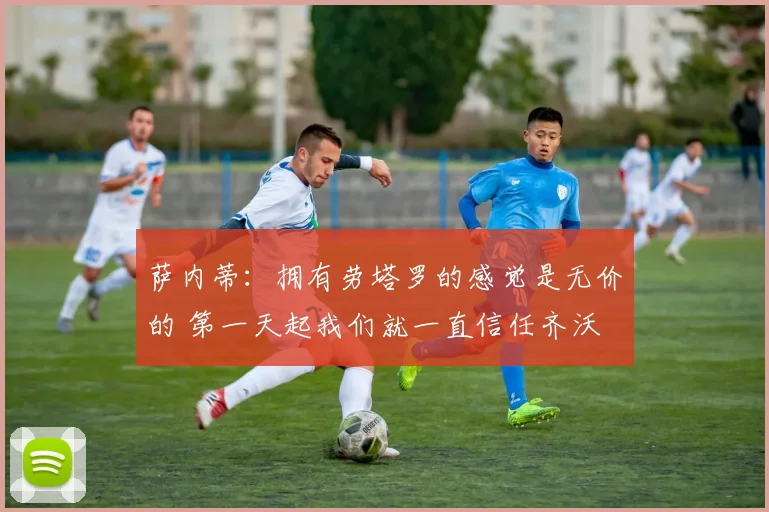 萨内蒂：拥有劳塔罗的感觉是无价的 第一天起我们就一直信任齐沃