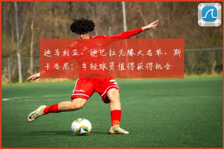 迪马利亚、迪巴拉无缘大名单，斯卡洛尼：年轻球员值得获得机会
